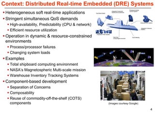 Context: Distributed Real-time Embedded (DRE) Systems
 Heterogeneous soft real-time applications
 Stringent simultaneous QoS demands
   High-availability, Predictability (CPU & network)
   Efficient resource utilization
 Operation in dynamic & resource-constrained
  environments
   Process/processor failures
   Changing system loads
 Examples
   Total shipboard computing environment
   NASA’s Magnetospheric Multi-scale mission
   Warehouse Inventory Tracking Systems
 Component-based development
   Separation of Concerns
   Composability
   Reuse of commodity-off-the-shelf (COTS)
    components                                          (Images courtesy Google)

                                                                                   4
 