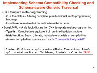 Implementing Schema Compatibility Checking and
       Schema-aware Generic Traversal
• C++ template meta-programming
  • C++ templates – A turing complete, pure functional, meta-programming
    language
  • Used to represent meta-information from the schema
• Boost.MPL – A de facto library for C++ template meta-programming
  • Typelist: Compile-time equivalent of run-time list data structure
  • Metafunction: Search, iterate, manipulate typelists at compile-time
  • Answer compile-time queries such as “is T present is the typelist?”


   State::Children = mpl::vector<State,Transition,Time>
   mpl::contains<State::Children, State>::value is TRUE




                                                                           41
 