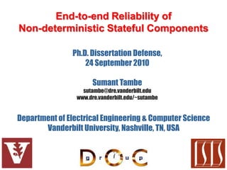 End-to-end Reliability of
Non-deterministic Stateful Components

               Ph.D. Dissertation Defense,
                   24 September 2010

                      Sumant Tambe
                  sutambe@dre.vanderbilt.edu
                www.dre.vanderbilt.edu/~sutambe


Department of Electrical Engineering & Computer Science
       Vanderbilt University, Nashville, TN, USA
 