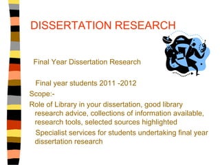 DISSERTATION RESEARCH


 Final Year Dissertation Research

 Final year students 2011 -2012
Scope:-
Role of Library in your dissertation, good library
 research advice, collections of information available,
 research tools, selected sources highlighted
 Specialist services for students undertaking final year
 dissertation research
 