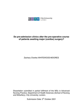 Do pre-admission clinics alter the pre-operative course
     of patients awaiting major (cardiac) surgery?




            Zachary Charles WHITEWOOD-MOORES




Dissertation submitted in partial fulfilment of the MSc in Advanced
Nursing Practice, Department of Health Sciences (School of Nursing
and Midwifery), City University, London.

                Submission Date: 5th October 2001
 