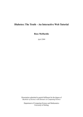 Diabetes: The Truth – An Interactive Web Tutorial


                         Ross McHardie

                               April 2008




      Dissertation submitted in partial fulfilment for the degree of
       Bachelor of Science with Honours in Computing Science

         Department of Computing Science and Mathematics
                       University of Stirling
 