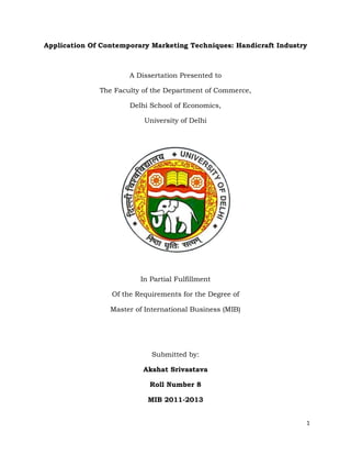 Application Of Contemporary Marketing Techniques: Handicraft Industry



                      A Dissertation Presented to

              The Faculty of the Department of Commerce,

                      Delhi School of Economics,

                          University of Delhi




                         In Partial Fulfillment

                 Of the Requirements for the Degree of

                 Master of International Business (MIB)




                             Submitted by:

                          Akshat Srivastava

                            Roll Number 8

                           MIB 2011-2013


                                                                    1
 