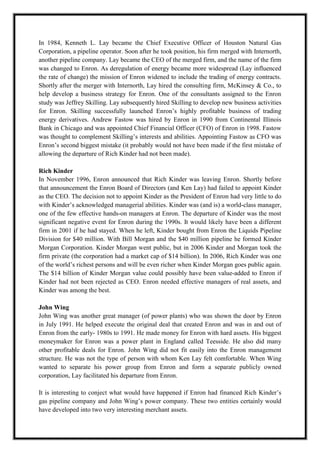 A M I T Y G L O B A L B U S I N E S S S C H O O L , B H U B A N E S W A R Page 12
In 1984, Kenneth L. Lay became the Chief Executive Officer of Houston Natural Gas
Corporation, a pipeline operator. Soon after he took position, his firm merged with Internorth,
another pipeline company. Lay became the CEO of the merged firm, and the name of the firm
was changed to Enron. As deregulation of energy became more widespread (Lay influenced
the rate of change) the mission of Enron widened to include the trading of energy contracts.
Shortly after the merger with Internorth, Lay hired the consulting firm, McKinsey & Co., to
help develop a business strategy for Enron. One of the consultants assigned to the Enron
study was Jeffrey Skilling. Lay subsequently hired Skilling to develop new business activities
for Enron. Skilling successfully launched Enron‘s highly profitable business of trading
energy derivatives. Andrew Fastow was hired by Enron in 1990 from Continental Illinois
Bank in Chicago and was appointed Chief Financial Officer (CFO) of Enron in 1998. Fastow
was thought to complement Skilling‘s interests and abilities. Appointing Fastow as CFO was
Enron‘s second biggest mistake (it probably would not have been made if the first mistake of
allowing the departure of Rich Kinder had not been made).
Rich Kinder
In November 1996, Enron announced that Rich Kinder was leaving Enron. Shortly before
that announcement the Enron Board of Directors (and Ken Lay) had failed to appoint Kinder
as the CEO. The decision not to appoint Kinder as the President of Enron had very little to do
with Kinder‘s acknowledged managerial abilities. Kinder was (and is) a world-class manager,
one of the few effective hands-on managers at Enron. The departure of Kinder was the most
significant negative event for Enron during the 1990s. It would likely have been a different
firm in 2001 if he had stayed. When he left, Kinder bought from Enron the Liquids Pipeline
Division for $40 million. With Bill Morgan and the $40 million pipeline he formed Kinder
Morgan Corporation. Kinder Morgan went public, but in 2006 Kinder and Morgan took the
firm private (the corporation had a market cap of $14 billion). In 2006, Rich Kinder was one
of the world‘s richest persons and will be even richer when Kinder Morgan goes public again.
The $14 billion of Kinder Morgan value could possibly have been value-added to Enron if
Kinder had not been rejected as CEO. Enron needed effective managers of real assets, and
Kinder was among the best.
John Wing
John Wing was another great manager (of power plants) who was shown the door by Enron
in July 1991. He helped execute the original deal that created Enron and was in and out of
Enron from the early- 1980s to 1991. He made money for Enron with hard assets. His biggest
moneymaker for Enron was a power plant in England called Teesside. He also did many
other profitable deals for Enron. John Wing did not fit easily into the Enron management
structure. He was not the type of person with whom Ken Lay felt comfortable. When Wing
wanted to separate his power group from Enron and form a separate publicly owned
corporation, Lay facilitated his departure from Enron.
It is interesting to conject what would have happened if Enron had financed Rich Kinder‘s
gas pipeline company and John Wing‘s power company. These two entities certainly would
have developed into two very interesting merchant assets.
 