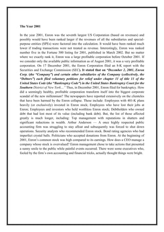 A M I T Y G L O B A L B U S I N E S S S C H O O L , B H U B A N E S W A R Page 13
The Year 2001
In the year 2001, Enron was the seventh largest US Corporation (based on revenues) and
possibly would have been ranked larger if the revenues of all the subsidiaries and special-
purpose entities (SPEs) were factored into the calculation. It would have been ranked much
lower if trading transactions were not treated as revenue. Interestingly, Enron was ranked
number five in the Fortune 500 listing for 2001, published in March 2002. But no matter
where we exactly rank it, Enron was a large profitable corporation before October 2001. If
we consider only the available public information as of August 2001, it was a very profitable
corporation. On 17 December 2001, the Enron Corporation filed an 8-K report with the
Securities and Exchange Commission (SEC). It stated that on “December 2, 2001, Enron
Corp. (the “Company”) and certain other subsidiaries of the Company (collectively, the
“Debtors”) each filed voluntary petitions for relief under chapter 11 of title 11 of the
United States Code (the “Bankruptcy Code”) in the United States Bankruptcy Court for the
Southern District of New York…” Thus, in December 2001, Enron filed for bankruptcy. How
did a seemingly healthy, profitable corporation transform itself into the biggest corporate
scandal of the new millennium? The newspapers have reported extensively on the clienteles
that have been harmed by the Enron collapse. These include: Employees with 401-K plans
heavily (or exclusively) invested in Enron stock; Employees who have lost their jobs at
Enron; Employees and investors who held worthless Enron stock; Debtholders who owned
debt that had lost most of its value (including bank debt). But, the list of those affected
greatly is much longer, including: Top management with reputations in shatters and
significant reductions in wealth. Arthur Anderson — A once highly respected public
accounting firm was struggling to stay afloat and subsequently was forced to shut down
operations. Security analysts who recommended Enron stock. Bond rating agencies who had
imperfect crystal balls. Politicians who accepted donations from Enron. At the beginning of
2001, Enron‘s common stock was high compared to its earnings. How does a CEO manage a
company whose stock is overvalued? Enron management chose to take actions that presented
a sunny smile to the public while painful events occurred. There were some executives who,
fooled by the firm‘s own accounting and financial tricks, actually thought things were bright.
 