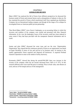 A M I T Y G L O B A L B U S I N E S S S C H O O L , B H U B A N E S W A R Page 14
CHAPTER-3
LITERATURE REVIEW
Baker (2003)1
has analyzed the fall of Enron from different perspectives he discussed the
business model of Enron and external factors such as deregulation of industry in that era. He
has examined the growth of Enron which transformed itself from regulated gas distribution
Company into an international trading company and through all the stages of its collapse he
investigated Enron as American public private partnership
Then David Baker (2005)2
views Enron‘s bankruptcy as an accounting failure in which the
investors and creditors of the company were misled and presented with false financial
information .In his view the bankruptcy losses of the investors could have been reduced to
some extent if they had been provided with the transparent financial information and its
result.
Joanne and john (2006)3
discussed the some issue and use the term ‗Hypermodern
Organization‘ they argued that the continuous growth of Enron as an organization was based
on hyper flexibility in terms of size and survival of its business units. In reaction to the
market opportunities Enron acquired and disposed off businesses. It acquired Portland
General Corporation to enter to the market of utility electricity.
Konstantin (2005)4
, showed that during the period1996-2001 there was increase in the
revenue of the company while the net income decreased from 5.66% to 0 .97%. In this
research different ratios were used like price to earnings, Price to book value, ratio Return on
asset, and use of Net margin and use of risk management.
1
James Baker , “the fall of ENRON” (2003)
2
David baker, “ENRONS accounting violation” (2005)
3
Joanne and john, “hypermodern organization” (2006)
4
Konastantin, “ accounting analysis of ENRON” (2005)
 