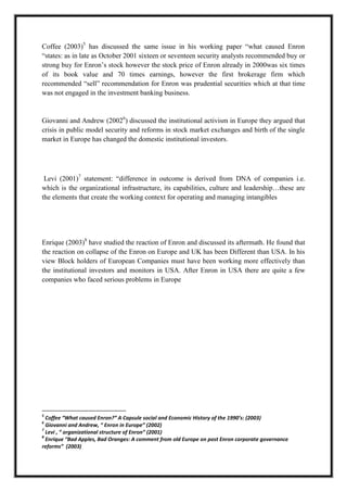 A M I T Y G L O B A L B U S I N E S S S C H O O L , B H U B A N E S W A R Page 15
Coffee (2003)5
has discussed the same issue in his working paper ―what caused Enron
―states: as in late as October 2001 sixteen or seventeen security analysts recommended buy or
strong buy for Enron‘s stock however the stock price of Enron already in 2000was six times
of its book value and 70 times earnings, however the first brokerage firm which
recommended ―sell‖ recommendation for Enron was prudential securities which at that time
was not engaged in the investment banking business.
Giovanni and Andrew (20026
) discussed the institutional activism in Europe they argued that
crisis in public model security and reforms in stock market exchanges and birth of the single
market in Europe has changed the domestic institutional investors.
Levi (2001)7
statement: ―difference in outcome is derived from DNA of companies i.e.
which is the organizational infrastructure, its capabilities, culture and leadership…these are
the elements that create the working context for operating and managing intangibles
Enrique (2003)8
have studied the reaction of Enron and discussed its aftermath. He found that
the reaction on collapse of the Enron on Europe and UK has been Different than USA. In his
view Block holders of European Companies must have been working more effectively than
the institutional investors and monitors in USA. After Enron in USA there are quite a few
companies who faced serious problems in Europe
5
Coffee “What caused Enron?” A Capsule social and Economic History of the 1990’s: (2003)
6
Giovanni and Andrew, “ Enron in Europe” (2002)
7
Levi , “ organizational structure of Enron” (2001)
8
Enrique “Bad Apples, Bad Oranges: A comment from old Europe on post Enron corporate governance
reforms” (2003)
 