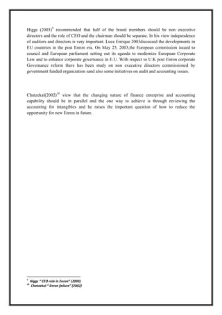 A M I T Y G L O B A L B U S I N E S S S C H O O L , B H U B A N E S W A R Page 16
Higgs (2003)9
recommended that half of the board members should be non executive
directors and the role of CEO and the chairman should be separate. In his view independence
of auditors and directors is very important. Luca Enrique 2003discussed the developments in
EU countries in the post Enron era. On May 25, 2003,the European commission issued to
council and European parliament setting out its agenda to modernize European Corporate
Law and to enhance corporate governance in E.U. With respect to U.K post Enron corporate
Governance reform there has been study on non executive directors commissioned by
government funded organization sand also some initiatives on audit and accounting issues.
Chatzekal(2002)10
view that the changing nature of finance enterprise and accounting
capability should be in parallel and the one way to achieve is through reviewing the
accounting for intangibles and he raises the important question of how to reduce the
opportunity for new Enron in future.
9
Higgs “ CEO role in Enron” (2003)
10
Chatzekal “ Enron failure” (2002)
 