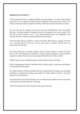 A M I T Y G L O B A L B U S I N E S S S C H O O L , B H U B A N E S W A R Page 2
PROBLEM STATEMENT:-
The firm projected itself as a highly profitable, growing company - an image which quickly
turned out to be an elaborate mistruth. Enron's statements about profits were shown to be
untrue, with massive debts concealed so that they didn't show up in the company's accounts
Not only that, but the company was seen to have been extraordinarily active in political
lobbying - with large numbers of legislators close to the company in one way or another. This
fact had not been enough to save it, but raised questions about how appropriate such
closeness between a corporate and the political system actually is.
Enron provided millions of dollars to finance Mr Bush's 2000 election campaign. Mr Bush
was a personal friend of Mr Lay, but has been quick to distance himself from any
involvement with the firm.
The Enron fraud case is extremely complex. Some say Enron's demise is rooted in the fact
that in 1992, Jeff Skilling, then president of Enron's trading operations, convinced federal
regulators to permit Enron to use an accounting method known as "mark to market
ENRON had excessive compensation plan which resulted in major cash drains
Enron's nontransparent financial statements did not clearly depict its operations and finances
with shareholders and analysts
Its complex business model and unethical practices required that the company use accounting
limitations to misrepresent earnings and modify the balance sheet to portray a favorable
depiction of its performance
Investment banks and commercial banks, for not identifying the pitfalls for Enron associated
with complexity and large amounts of leverage.
The CFO initiated many of the transactions that can be criticized.
 