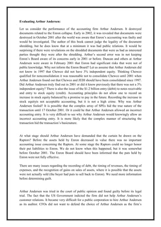 A M I T Y G L O B A L B U S I N E S S S C H O O L , B H U B A N E S W A R Page 23
Evaluating Arthur Andersen:
Let us consider the performance of the accounting firm Arthur Andersen. It destroyed
documents related to the Enron collapse. Early in 2002, it was revealed that documents were
destroyed in October 2001 after the world was aware that Enron‘s accounting was faulty and
would be investigated. The author of this book cannot judge the legality of the document
shredding, but he does know that at a minimum it was bad public relations. It would be
surprising if there were revelations on the shredded documents that were as bad as interested
parties thought they were after the shredding. Arthur‘s second error was in not keeping
Enron‘s Board aware of its concerns early in 2001 or before. Duncan and others at Arthur
Andersen were aware in February 2001 that Enron had significant risks that were not of
public knowledge. Why not inform the Enron Board? Let us assume that Arthur Andersen did
not know in 1997 that Chewco did not have 3% independent equity. Thinking Chewco
qualified for nonconsolidation it was reasonable not to consolidate Chewco until 2001 when
Arthur Andersen found out that Chewco and JEDI should have been consolidated since 1997.
Did Arthur Andersen truly find out in 2001 or did it know previously that there was not a 3%
independent equity? There is also the issue of the $1.2 billion entry (debit) to notes receivable
and entry to stock equity (credit). Accounting principles do not allow one to record an
increase in stock equity balanced by a promise to pay in the future. Recording the increase in
stock equityis not acceptable accounting, but it is not a high crime. Why was Arthur
Andersen fooled? It is possible that the complex array of SPEs hid the true nature of the
transaction until 17 October 2001. Or it could be that Arthur Andersen allowed an incorrect
accounting entry. It is very difficult to see why Arthur Andersen would knowingly allow an
incorrect accounting entry. It is more likely that the complex manner of structuring the
transaction hid the transaction‘s basicnature.
At what stage should Arthur Andersen have demanded that the curtain be drawn on the
Raptors? Before the assets held by Enron decreased in value there was no important
accounting issue concerning the Raptors. At some stage the Raptors could no longer honor
their put liabilities to Enron. We do not know when this happened, but it was somewhat
before October 2001. The Enron Board should have been informed that the puts held by
Enron were not fully effective.
There are many issues regarding the recording of debt, the timing of revenues, the timing of
expenses, and the recognition of gains on sales of assets, where it is possible that the assets
were not actually sold (the buyer had puts to sell back to Enron). We need more information
before determining guilt.
Arthur Andersen was tried in the court of public opinion and found guilty before its legal
trial. The fact that the US Government indicted the firm did not help Arthur Andersen‘s
customer relations. It became very difficult for a public corporation to hire Arthur Andersen
as its auditor. CFOs did not want to defend the choice of Arthur Andersen as the firm‘s
 