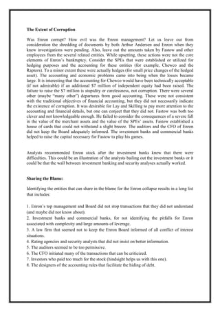A M I T Y G L O B A L B U S I N E S S S C H O O L , B H U B A N E S W A R Page 25
The Extent of Corruption
Was Enron corrupt? How evil was the Enron management? Let us leave out from
consideration the shredding of documents by both Arthur Andersen and Enron when they
knew investigations were pending. Also, leave out the amounts taken by Fastow and other
employees from the several related entities. While upsetting, these actions were not the core
elements of Enron‘s bankruptcy. Consider the SPEs that were established or utilized for
hedging purposes and the accounting for these entities (for example, Chewco and the
Raptors). To a minor extent these were actually hedges (for small price changes of the hedged
asset). The accounting and economic problems came into being when the losses became
large. It is interesting that the accounting for Chewco would have been technically acceptable
(if not admirable) if an additional $7 million of independent equity had been raised. The
failure to raise the $7 million is stupidity or carelessness, not corruption. There were several
other (maybe ―many other‖) departures from good accounting. These were not consistent
with the traditional objectives of financial accounting, but they did not necessarily indicate
the existence of corruption. It was desirable for Lay and Skilling to pay more attention to the
accounting and financial details, but one can conject that they did not. Fastow was both too
clever and not knowledgeable enough. He failed to consider the consequences of a severe fall
in the value of the merchant assets and the value of the SPEs‘ assets. Fastow established a
house of cards that could not withstand a slight breeze. The auditors and the CFO of Enron
did not keep the Board adequately informed. The investment banks and commercial banks
helped to raise the capital necessary for Fastow to play his games.
Analysts recommended Enron stock after the investment banks knew that there were
difficulties. This could be an illustration of the analysts bailing out the investment banks or it
could be that the wall between investment banking and security analyses actually worked.
Sharing the Blame:
Identifying the entities that can share in the blame for the Enron collapse results in a long list
that includes:
1. Enron‘s top management and Board did not stop transactions that they did not understand
(and maybe did not know about).
2. Investment banks and commercial banks, for not identifying the pitfalls for Enron
associated with complexity and large amounts of leverage.
3. A law firm that seemed not to keep the Enron Board informed of all conflict of interest
situations.
4. Rating agencies and security analysts that did not insist on better information.
5. The auditors seemed to be too permissive.
6. The CFO initiated many of the transactions that can be criticized.
7. Investors who paid too much for the stock (hindsight helps us with this one).
8. The designers of the accounting rules that facilitate the hiding of debt.
 