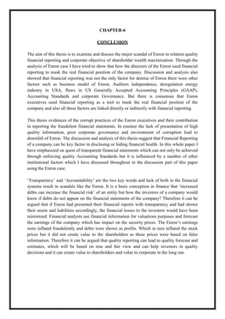 A M I T Y G L O B A L B U S I N E S S S C H O O L , B H U B A N E S W A R Page 26
CHAPTER-6
CONCLUSION
The aim of this thesis is to examine and discuss the major scandal of Enron in relation quality
financial reporting and corporate objective of shareholder wealth maximization. Through the
analysis of Enron case I have tried to show that how the directors of the Enron used financial
reporting to mask the real financial position of the company. Discussion and analysis also
showed that financial reporting was not the only factor for demise of Enron there were other
factors such as business model of Enron, Auditors independence, deregulation energy
industry in USA, flaws in US Generally Accepted Accounting Principles (GAAP),
Accounting Standards and corporate Governance. But there is consensus that Enron
executives used financial reporting as a tool to mask the real financial position of the
company and also all these factors are linked directly or indirectly with financial reporting.
This thesis evidences of the corrupt practices of the Enron executives and their contribution
in reporting the fraudulent financial statements. In essence the lack of presentation of high
quality information, poor corporate governance and environment of corruption lead to
downfall of Enron. The discussion and analysis of this thesis suggest that Financial Reporting
of a company can be key factor in disclosing or hiding financial health. In this whole paper I
have emphasized on quest of transparent financial statements which can not only be achieved
through enforcing quality Accounting Standards but it is influenced by a number of other
institutional factors which I have discussed throughout in the discussion part of this paper
using the Enron case.
‗Transparency‘ and ‗Accountability‘ are the two key words and lack of both in the financial
systems result in scandals like the Enron. It is a basic conception in finance that ‗increased
debts can increase the financial risk‘ of an entity but how the investors of a company would
know if debts do not appear on the financial statements of the company? Therefore it can be
argued that if Enron had presented their financial reports with transparency and had shown
their assets and liabilities accordingly, the financial losses to the investors would have been
minimized. Financial analysts use financial information for valuations purposes and forecast
the earnings of the company which has impact on the security prices. The Enron‘s earnings
were inflated fraudulently and debts were shown as profits. Which in turn inflated the stock
prices but it did not create value to the shareholders as these prices were based on false
information. Therefore it can be argued that quality reporting can lead to quality forecast and
estimates, which will be based on true and fair view and can help investors in quality
decisions and it can create value to shareholders and value to corporate in the long run.
 