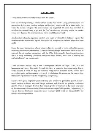 A M I T Y G L O B A L B U S I N E S S S C H O O L , B H U B A N E S W A R Page 27
SUGGESTIONS
There are several lessons to be learned from the Enron:
First and most importantly, a finance officer can be ―too smart‖. Using clever financial and
accounting devices that confuse analysts and investors might work for a short while, but
when the system collapses the consequences are magnified. If Enron had reported its
merchant investment losses to go with the firm‘s trading and operating profits, the market
would have digested this information and Enron would have survived.
Any firm that is heavily dependent on short-term credit is vulnerable to bad news reports that
shake the market‘s faith in its reports. The media can bring down a firm that needs short-term
credit.
Enron did many transactions whose primary objective seemed to be to mislead the person
evaluating its financial performance. All the accounting hedges were of this nature as well as
many of the put purchase transactions with the SPEs. Unfortunately, these transactions then
led to a faulty accounting (failure to consolidate three entities) and a loss of faith by the
market in Enron‘s top management
There are many reasons why a firm‘s management should ―do right‖. First, it is the
honourable and correct thing to do. Second, it is likely to maximize shareholder value. Enron,
when it found it could not buy an economic hedge for its merchant assets, should have
reported the gains and losses as they occurred. If it had done this simple and the correct thing
the Enron Corporation would still be operating and growing.
Enron‘s stock price implicitly promised large and continuous profitable growth. Enron‘s
actual business activities were not always profitable and they did not promise continuous
growth. What do managers do when their stock is greatly overvalued? In the Enron case some
of the managers tried to sustain the illusion of continuous profitable growth. Unfortunately, it
was an illusion. The Enron stock price as of 1 January 2001 could not be justified by the
revised accounting numbers.
 