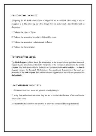 A M I T Y G L O B A L B U S I N E S S S C H O O L , B H U B A N E S W A R Page 3
OBJECTIVE OF THE STUDY:
Everything in life holds some kinds of objectives to be fulfilled. This study is not an
exception to it. The following are a few straight forward goals which I have tried to fulfil in
the project:
1. To know the crises of Enron
2. To know the accounting irregularity followed by enron
3. To know the accounting violation made by Enron
4. To know the Enron‘s failur
OUTLINE OF THE STUDY:
The first chapter explains about the introduction to the research topic, problem statement,
objectives, and limitations of the study. The profile of the company is presented in the second
chapter. The reviews of different literatures are presented in the third chapter. The fourth
chapter explains the Research Methodology. The results and discussions of the study are
presented in the fifth chapter. The conclusions and suggestion of the study are presented the
sixth chapter
LIMITATIONS OF THE STUDY:-
1. Due to time restraints it was not possible to study in depth.
2. Many facts and data are such that they are not to be disclosed because of the confidential
nature of the same
3. Since the financial matters are sensitive in nature the same could not acquired easily
 