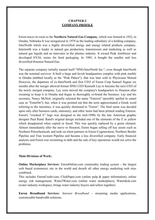 A M I T Y G L O B A L B U S I N E S S S C H O O L , B H U B A N E S W A R Page 4
CHAPTER-2
COMPANY PROFILE
Enron traces its roots to the Northern Natural Gas Company, which was formed in 1932, in
Omaha, Nebraska It was reorganized in 1979 as the leading subsidiary of a holding company,
InterNorth which was a highly diversified energy and energy related products company.
Internorth was a leader in natural gas production, transmission and marketing as well as
natural gas liquids and an innovator in the plastics industry. It owned Peak Antifreeze and
developed EVAL resins for food packaging. In 1985, it bought the smaller and less
diversified Houston Natural Gas.
The separate company initially named itself "HNG/InterNorth Inc.", even though InterNorth
was the nominal survivor. It built a large and lavish headquarters complex with pink marble
in Omaha (dubbed locally as the "Pink Palace"), that was later sold to Physicians Mutual
However, the departure of ex-InterNorth and first CEO of Enron Corp Samuel Segnar six
months after the merger allowed former HNG CEO Kenneth Lay to become the next CEO of
the newly merged company. Lay soon moved the company's headquarters to Houston after
swearing to keep it in Omaha and began to thoroughly re-brand the business. Lay and his
secretary, Nancy McNeil, originally selected the name "Enteron" (possibly spelled in camel
case as "EnterOn"), but, when it was pointed out that the term approximated a Greek word
referring to the intestines, it was quickly shortened to "Enron". The final name was decided
upon only after business cards, stationery, and other items had been printed reading Enteron.
Enron's "crooked E" logo was designed in the mid-1990s by the late American graphic
designer Paul Rand. Rand's original design included one of the elements of the E in yellow
which disappeared when copied or faxed. This was quickly replaced by a green element.
Almost immediately after the move to Houston, Enron began selling off key assets such as
Northern Petrochemicals and took on silent partners in Enron Cogeneration, Northern Border
Pipeline and Tran western Pipeline and became a less diversified company. Early financial
analysts said Enron was swimming in debt and the sale of key operations would not solve the
problems.
Main Divisions of Work:
Online Marketplace Services: EnronOnline.com commodity trading system - the largest
web based ecommerce site in the world and dwarfs all other energy marketing web sites
combined.
This includes EnronCredit.com, ClickPaper.com (online pulp & paper information), online
energy risk management, Water2Water.com (online water marketplace), Waterdesk.com
(water industry workspace, brings water industry buyers and sellers together).
Enron Broadband Services: Internet Broadband - streaming media applications,
customizable bandwidth solutions.
 