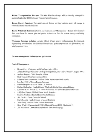 A M I T Y G L O B A L B U S I N E S S S C H O O L , B H U B A N E S W A R Page 5
Enron Transportation Services: The Gas Pipeline Group, which formally changed its
name in September 2000 to Enron Transportation Services.
Enron Energy Services: The retail arm of Enron, serving business users of energy in
commercial and industrial sectors.
Enron Wholesale Services: Project Development and Management - Enron delivers more
than two times the natural gas and power volumes as does its nearest energy marketing
competitor.
Wholesale Services includes: Azurix Global Water; energy infrastructure development,
engineering, procurement, and construction services; global exploration and production; and
wind power services.
Former management and corporate governance
Central Management
Kenneth Lay: Chairman, and Chief executive officer
Jeffrey Skilling: President, Chief operating officer, and CEO (February–August 2001)
Andrew Fastow: Chief financial officer
Rick Causey: Chief accounting officer
Rebecca Mark-Jusbasche: CEO of Enron International and Azurix
Lou Pai: CEO of Enron Energy Services
Forrest Hoglund: CEO of Enron Oil and Gas
Richard Gallagher: Head of Enron Wholesale Global International Group
Kenneth "Ken" Rice: CEO of Enron Wholesale and Enron Broadband Services
J. Clifford Baxter: CEO of Enron North America
Sherron Watkins: Head of Enron Global Finance
Jim Derrick: Enron General Counsel
Mark Koenig: Head of Enron Investor Relations
Joan Foley: Head of Enron Human Resources
Greg Whally: President and COO of Enron (August 2001– Bankruptcy)
Jeff McMahon: CFO of Enron (October 2001-Bankruptcy)
 