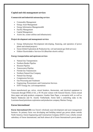 A M I T Y G L O B A L B U S I N E S S S C H O O L , B H U B A N E S W A R Page 8
Capital and risk management services
Commercial and industrial outsourcing services
Commodity Management
Energy Asset Management
Energy Information Managementbb
Facility Management
Capital Management
Azurix Inc. (water utilities and infrastructure)
Project development and management services
Energy Infrastructure Development (developing, financing, and operation of power
plants and related projects)
Enron Global Exploration & Production Inc. (oil and natural gas field services)
Elektro Electricidade e Servicos SA (Brazilian electric utility)
Energy transportation and upstream services
Natural Gas Transportation
Northern Border Pipeline
Houston Pipeline
Transwestern Pipeline
Florida Gas Transmission
Northern Natural Gas Company
Natural Gas Storage
Compression Services
Gas Processing and Treatment
Engineering, Procurement, and Construction Services
EOTT Energy Inc. (oil transportation)
Enron manufactured gas valves, circuit breakers, thermostats, and electrical equipment in
Venezuela through INSELA SA, a 50–50 joint venture with General Electric. Enron owned
three paper and pulp products companies: Garden State Paper, a newsprint mill; as well as
Papiers Stadacona and St. Aurelie Timberlands. Enron held a controlling stake in the
Louisiana-based petroleum exploration and production company Mariner Energy.
Enron International
Enron International (EI) was Enron's wholesale asset development and asset management
business. Its primary focus was developing and building natural gas power plants outside
North America. Enron Engineering and Construction Company (EECC) was a wholly owned
subsidiary of Enron International, and built almost all of Enron International's power plants.
 