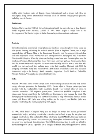 A M I T Y G L O B A L B U S I N E S S S C H O O L , B H U B A N E S W A R Page 9
Unlike other business units of Enron, Enron International had a strong cash flow on
bankruptcy filing Enron International consisted of all of Enron's foreign power projects,
including ones in Europe.
Leadership
Rebecca Mark was the CEO of Enron International until she moved over to lead Enron's
newly acquired water business, Azurix, in 1997. Mark played a major role in the
development of the Dabhol project in India, Enron's largest international endeavour.
Projects
Enron International constructed power plants and pipelines across the globe. Some today are
still up and running, including the massive Teeside plant in England. Others, like a barge
mounted plant off Puerto Plata in the Dominican Republic, cost Enron money through law
suits and investment losses. Puerto Plata was a barge mounted power plant next to the hotel
Hotelero del Atlantico. When the plant was fired up, winds blew soot from the plant onto the
hotel guests' meals, blackening their food. The winds also blew garbage from nearby slums
into the plant's water-intake system. For some time the only solution was to hire men who
would row out and push the garbage away with their paddles. Through mid-2000 the
company collected a paltry $3.5 million from a $95 million investment. Enron also had other
investment projects in Europe, South America, Argentina, Brazil, Bolivia, Colombia,
Mexico, Jamaica, Venezuela, and across the Caribbean.
India
Around 1992 India came to the United States to find energy investors to help with India's
energy shortage problems. In December 1993, Enron inked a 20-year power-purchase
contract with the Maharashtra State Electricity Board. The contract allowed Enron to
construct a massive 2,015 megawatt power plant. Construction would be completed in two
phases, and Enron would form the Dabhol Power Company to help manage the plant. The
power project was the first step in a $20 billion scheme to help rebuild and stabilize India's
power grid. Enron, GE (who was selling turbines to the project), and Bechtel (who was
actually constructing the plant), each put up 10% equity.
In 1996, when India's Congress Party was no longer in power, the Indian government
assessed the project as being excessively expensive and refused to pay for the plant and
stopped construction. The Maharashtra State Electricity Board (MSEB), the local state run
utility, was required by contract to continue to pay Enron plant maintenance charges, even if
no power was purchased from the plant. The MSEB determined that it could not afford to
purchase the power (at Rs. 8 per unit kWh) charged by Enron. The plant operator was unable
 