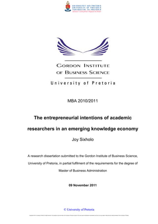 MBA 2010/2011

The entrepreneurial intentions of academic
researchers in an emerging knowledge economy
Joy Sixholo

A research dissertation submitted to the Gordon Institute of Business Science,
University of Pretoria, in partial fulfilment of the requirements for the degree of
Master of Business Administration

09 November 2011

© University of Pretoria
Copyright © 2012, University of Pretoria. All rights reserved. The copyright in this work vests in the University of Pretoria. No part of this work may be reproduced or transmitted in any form or by any means, without the prior written permission of the University of Pretoria.

1

 