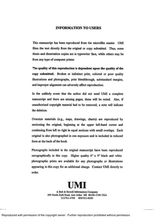 INFORMATION TO USERS
This manuscript has been reproduced from the microfilm master. UMI
films the text directly from the original or copy submitted. Thus, some
thesis and dissertation copies are in typewriter face, while others may be
from any type of computer printer.
The quality of this reproduction is dependent upon the quality of the
copy submitted. Broken or indistinct print, colored or poor quality
illustrations and photographs, print bleedthrough, substandard margins,
and improper alignment can adversely affect reproduction.
In the unlikely event that the author did not send UMI a complete
manuscript and there are missing pages, these will be noted. Also, if
unauthorized copyright material had to be removed, a note will indicate
the deletion.
Oversize materials (e.g., maps, drawings, charts) are reproduced by
sectioning the original, beginning at the upper left-hand comer and
continuing from left to right in equal sections with small overlaps. Each
original is also photographed in one exposure and is included in reduced
form at the back of the book.
Photographs included in the original manuscript have been reproduced
xerographically in this copy. Higher quality 6” x 9” black and white
photographic prints are available for any photographs or illustrations
appearing in this copy for an additional charge. Contact UMI directly to
order.
UMIA Bell &Howell Information Company
300 North Zeeb Road, Ann Arbor MI 48106-1346 USA
313/761-4700 800/521-0600
R eproduced with perm ission of the copyright owner. Further reproduction prohibited without perm ission.
 