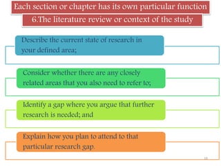 Each section or chapter has its own particular function
6.The literature review or context of the study
Describe the current state of research in
your defined area;
Consider whether there are any closely
related areas that you also need to refer to;
Identify a gap where you argue that further
research is needed; and
Explain how you plan to attend to that
particular research gap.
16
 