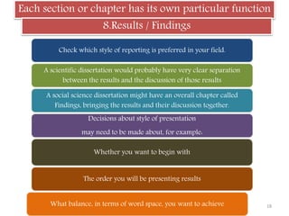 Each section or chapter has its own particular function
8.Results / Findings
Check which style of reporting is preferred in your field.
A scientific dissertation would probably have very clear separation
between the results and the discussion of those results
A social science dissertation might have an overall chapter called
Findings, bringing the results and their discussion together.
Decisions about style of presentation
may need to be made about, for example:
Whether you want to begin with
The order you will be presenting results
What balance, in terms of word space, you want to achieve 18
 