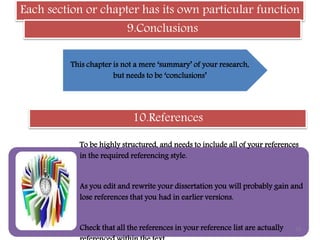 Each section or chapter has its own particular function
9.Conclusions
This chapter is not a mere ‘summary’ of your research,
but needs to be ‘conclusions’
10.References
To be highly structured, and needs to include all of your references
in the required referencing style.
As you edit and rewrite your dissertation you will probably gain and
lose references that you had in earlier versions.
Check that all the references in your reference list are actually 19
 