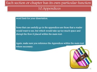 Each section or chapter has its own particular function
10.Appendices
You need to check whether or not the appendices count within the
word limit for your dissertation.
Items that can usefully go in the appendices are those that a reader
would want to see, but which would take up too much space and
disrupt the flow if placed within the main text.
Again, make sure you reference the Appendices within the main text
where necessary.
20
 
