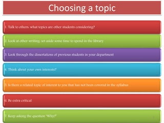 Choosing a topic
1. Talk to others: what topics are other students considering?
2. Look at other writing: set aside some time to spend in the library
3. Look through the dissertations of previous students in your department
4. Think about your own interests?
5. Is there a related topic of interest to you that has not been covered in the syllabus
6. Be extra critical
7. Keep asking the question ‘Why?’ 3
 