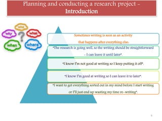 Planning and conducting a research project -
Introduction
Sometimes writing is seen as an activity
that happens after everything else:
“The research is going well, so the writing should be straightforward
- I can leave it until later”.
“I know I’m not good at writing so I keep putting it off”.
“I know I’m good at writing so I can leave it to later”.
“I want to get everything sorted out in my mind before I start writing
or I’ll just end up wasting my time re-writing”.
6
 