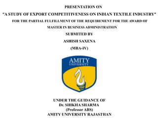 PRESENTATION ON
“A STUDY OF EXPORT COMPETITIVENESS ON INDIAN TEXTILE INDUSTRY”
FOR THE PARTIAL FULFILLMENT OF THE REQUIREMENT FOR THE AWARD OF
MASTER IN BUSINESS ADMINISTRATION
SUBMITED BY
ASHISH SAXENA
(MBA-IV)
UNDER THE GUIDANCE OF
Dr. SHIKHA SHARMA
(Professor ABS)
AMITY UNIVERSITY RAJASTHAN
 