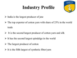 Industry Profile
 India is the largest producer of jute
 The top exporter of cotton yarn with share of 25% in the world
trade
 It is the second largest producer of cotton yarn and silk
 It has the second largest spindalge in the world
 The largest producer of cotton
 It is the fifth largest of synthetic fiber/yarn
 
