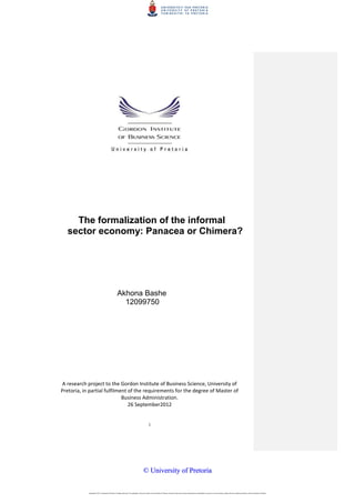i
The formalization of the informal
sector economy: Panacea or Chimera?
Akhona Bashe
12099750
A research project to the Gordon Institute of Business Science, University of
Pretoria, in partial fulfilment of the requirements for the degree of Master of
Business Administration.
26 September2012
Copyright © 2013, University of Pretoria. All rights reserved. The copyright in this work vests in the University of Pretoria. No part of this work may be reproduced or transmitted in any form or by any means, without the prior written permission of the University of Pretoria.
©© UUnniivveerrssiittyy ooff PPrreettoorriiaa
 