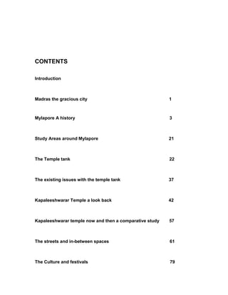 CONTENTS
Introduction
Madras the gracious city 1
Mylapore A history 3
Study Areas around Mylapore 21
The Temple tank 22
The existing issues with the temple tank 37
Kapaleeshwarar Temple a look back 42
Kapaleeshwarar temple now and then a comparative study 57
The streets and in-between spaces 61
The Culture and festivals 79
 