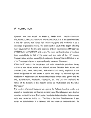 INTRODUCTION
Mylapore was well known as MAYILAI, MAYILAPPIL, TIRUMAYILAPURI,
TIRUMAYILAI, THOLMAYILAPURI, AND MAYILAPUR. It is at this point of history,
in the 13”„ century that Marco Polo visited Mylapore and mentioned it as a
landscape of peacocks (mayil). The east coast of South India began attracting
many travelers from this time and each one of them has mentioned Mylapore as
MYROPOLIS, MAYILAPURA and so on. The most significant notice of medieval
times undoubtedly is that of the great poet and saint of the 15”„ century,
Arunagirinathar who has sung of his favorite deity Singara Velan in MAYILAI in ten
of his Tiruppugazh hymns in a genre of poetry known as „Chandam‟.
Within the l7„“ century, the „temple was built on its present site, prominent literary
notices of the Kapali temple and Mayilai became frequent. Both known and
unknown poets, seers, composers, and others found lasting inspiration in this
shrine and poured out their Bhakti in Verses and songs. To trace the myth and
mysticism of Kapaliswara and Karpakambal these authors used genres like the
„Ula‟, „Kalambakam‟, „Andhadhi‟, „Padhigam‟, etc. The Ula even mentions the
names of the builders of the modern temple as „Muthiappan‟ and his father
„Nainiappan‟.
The heydays of ancient Mylapore were during the Pallava dynasty‟s zenith, as a
seaport of considerable significance. mylapore and Mamallapuram were the two
important ports of the time. The treatise Nandikalambakam testifies that much sea
trade was carried on in this port. The king of the time, Nandivaraman III was
known as Mallaivendan. It is believed that the image of Jyeshtalakshmi, the
 
