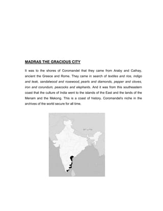 MADRAS THE GRACIOUS CITY
It was to the shores of Coromandel that they came from Araby and Cathay,
ancient the Greece and Rome. They came in search of textiles and rice, indigo
and teak, sandalwood and rosewood, pearls and diamonds, pepper and cloves,
iron and corundum, peacocks and elephants. And it was from this southeastern
coast that the culture of India went to the islands of the East and the lands of the
Menam and the Mekong. This is a coast of history. Coromandel‟s niche in the
archives of the world secure for all time.
 