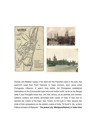 Konkan and Malabar coasts in the west and the Fisheries coast in the east, that
pearl-rich coast from Point Calimere to Cape Comorin, soon came under
Portuguese influence. It wasn't long before the Portuguese established
themselves on the Coromandel coast and even further north, as far as the Bengal
delta It was Portugal's finest hour, the 16th century, as its admirals and marines,
soldiers, civilians and priests dominated both coasts of India. If Goa was to
become the ‟Lisbon of the East‟, San Thomé, its fort built in 1522, became the
pride of their possessions on the eastern coasts of India; To found it, the ancient
Pallava entrépot of Mylapore - ”the potent city, Meliapore/Named, in olden time
 