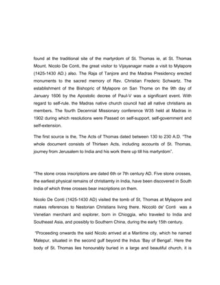 found at the traditional site of the martyrdom of St. Thomas ie, at St. Thomas
Mount. Nicolo De Conti, the great visitor to Vijayanagar made a visit to Mylapore
(1425-1430 AD.) also. The Raja of Tanjore and the Madras Presidency erected
monuments to the sacred memory of Rev. Christian Frederic Schwartz. The
establishment of the Bishopric of Mylapore on San Thome on the 9th day of
January 1606 by the Apostolic decree of PauI-V was a significant event. With
regard to self-rule. the Madras native church council had all native christians as
members. The fourth Decennial Missionary conference W35 held at Madras in
1902 during which resolutions were Passed on self-support, self-government and
seIf-extension.
The first source is the, The Acts of Thomas dated between 130 to 230 A.D. “The
whole document consists of Thirteen Acts, including accounts of St. Thomas,
journey from Jerusalem to India and his work there up till his martyrdom”.
“The stone cross inscriptions are dated 6th or 7th century AD. Five stone crosses,
the earliest physical remains of christiamty in India, have been discovered in South
India of which three crosses bear inscriptions on them.
Nicolo De Conti (1425-1430 AD) visited the tomb of St, Thomas at Mylapore and
makes references to Nestorian Christians living there. Niccolò de' Conti was a
Venetian merchant and explorer, born in Chioggia, who traveled to India and
Southeast Asia, and possibly to Southern China, during the early 15th century.
“Proceeding onwards the said Nicolo arrived at a Maritime city, which he named
Malepur, situated in the second gulf beyond the lndus „Bay of Bengal‟. Here the
body of St. Thomas lies honourably buried in a large and beautiful church, it is
 