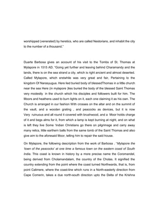 worshipped (venerated) by heretics, who are called Nestorians, and inhabit the city
to the number of a thousand.”
Duarte Barbosa gives an account of his visit to the Tombs of St. Thomas at
Mylapore in 1515 AD. “Going yet further and leaving behind Charamandy and the
lands, there is on the sea strand a city, which is right ancient and almost deserted.
Called Mylapore, which erstwhile was very great and fair, Pertaining lo the
kingdom Of Narasyugua. Here lied buried body of blessedThomas in a little church
near the sea Here (in mylapore )lies buried the body of the blessed Saint Thomas
very modestly in the church which his disciples and followers built for him. The
Moors and heathens used to burn lights on it, each one claiming it as his own. The
Church is arranged in our fashion With crosses on the altar and on the summit of
the vault, and a wooden grating , and peacocks as devices, but it is now
Very ruinuous and all round it covered with brushwood, and a Moor holds charge
of it and begs alms for it, from which a lamp is kept burning at night, and on what
is left they live Some „Indian Christians go there on pilgrimage and carry away
many relics, little earthern balls from the same tomb of the Saint Thomas and also
give aim to the aforesaid Moor, telling him to repair the said house.
On Mylapore, the following description from the work of Barbosa . “Mylapore the
„town of the peacocks‟ at one time a famous town on the eastern coast of South
India. This coast is known in history by a more precise name the Coromandel,
being derived from Cholamandalam, the country of the Cholas. It signified the
country extending from the point where the coast turned Northwards, that is, from
point Calimere, where the coast-line which runs in a North-easterly direction from
Cape Comerin, takes a due north-south direction upto the Delta of the Krishna
 