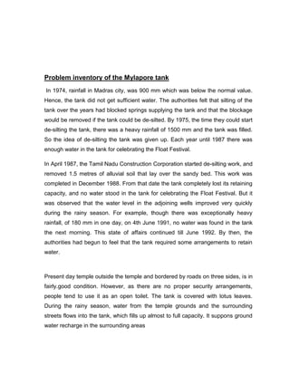 Problem inventory of the Mylapore tank
In 1974, rainfall in Madras city, was 900 mm which was below the normal value.
Hence, the tank did not get sufficient water. The authorities felt that silting of the
tank over the years had blocked springs supplying the tank and that the blockage
would be removed if the tank could be de-silted. By 1975, the time they could start
de-silting the tank, there was a heavy rainfall of 1500 mm and the tank was filled.
So the idea of de-silting the tank was given up. Each year until 1987 there was
enough water in the tank for celebrating the Float Festival.
In April 1987, the Tamil Nadu Construction Corporation started de-silting work, and
removed 1.5 metres of alluvial soil that lay over the sandy bed. This work was
completed in December 1988. From that date the tank completely lost its retaining
capacity, and no water stood in the tank for celebrating the Float Festival. But it
was observed that the water level in the adjoining wells improved very quickly
during the rainy season. For example, though there was exceptionally heavy
rainfall, of 180 mm in one day, on 4th June 1991, no water was found in the tank
the next morning. This state of affairs continued till June 1992. By then, the
authorities had begun to feel that the tank required some arrangements to retain
water.
Present day temple outside the temple and bordered by roads on three sides, is in
fairly.good condition. However, as there are no proper security arrangements,
people tend to use it as an open toilet. The tank is covered with lotus leaves.
During the rainy season, water from the temple grounds and the surrounding
streets flows into the tank, which fills up almost to full capacity. It suppons ground
water recharge in the surrounding areas
 