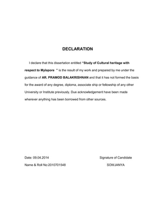 DECLARATION
I declare that this dissertation entitled “Study of Cultural heritage with
respect to Mylapore ” is the result of my work and prepared by me under the
guidance of AR. PRAMOD BALAKRISHNAN and that it has not formed the basis
for the award of any degree, diploma, associate ship or fellowship of any other
University or Institute previously. Due acknowledgement have been made
wherever anything has been borrowed from other sources.
Date: 09.04.2014 Signature of Candidate
Name & Roll No:2010701548 SOWJANYA
 