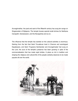 Arunagirinathar, the poet and saint of the fifteenth century has sung ten songs on
Singaravelan of Mylapore. The temple houses special small shrines for Narthana
Canapathi, Saneeswarar, and the Navagrahas and so on.
The influence that the temple has exerted on the cultural activities is enormous.
Starting from the fact that Saint Tiruvalluvar lived in Chennai and worshipped
Kapaliswara, and Saint Tirugnana Sambandar and Arunagirinadar had sung on
the Lord, the aura of the temple‟s presence has been growing in spite of the
commercialisation that has made rapid strides. A place so rich in tradition and
shaping the religious and cultural life of the people certainly deserves to be made
popular all over the world.
 