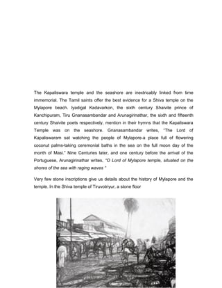 The Kapaliswara temple and the seashore are inextricably linked from time
immemorial. The Tamil saints offer the best evidence for a Shiva temple on the
Mylapore beach. lyadigal Kadavarkon, the sixth century Shaivite prince of
Kanchipuram, Tiru Gnanasambandar and Arunagirinathar, the sixth and fifteenth
century Shaivite poets respectively, mention in their hymns that the Kapaliswara
Temple was on the seashore. Gnanasambandar writes, “The Lord of
Kapaliswaram sat watching the people of Mylapore-a place full of flowering
coconut palms-taking ceremonial baths in the sea on the full moon day of the
month of Masi.” Nine Centuries later, and one century before the arrival of the
Portuguese, Arunagirinathar writes, “O Lord of Mylapore temple, situated on the
shores of the sea with raging waves “
Very few stone inscriptions give us details about the history of Mylapore and the
temple. In the Shiva temple of Tiruvotriyur, a stone floor
 