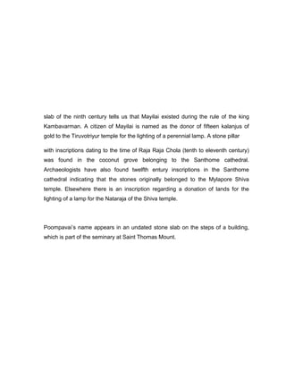 slab of the ninth century tells us that Mayilai existed during the rule of the king
Kambavarman. A citizen of Mayilai is named as the donor of fifteen kalanjus of
gold to the Tiruvotriyur temple for the lighting of a perennial lamp. A stone pillar
with inscriptions dating to the time of Raja Raja Chola (tenth to eleventh century)
was found in the coconut grove belonging to the Santhome cathedral.
Archaeologists have also found twelfth entury inscriptions in the Santhome
cathedral indicating that the stones originally belonged to the Mylapore Shiva
temple. Elsewhere there is an inscription regarding a donation of lands for the
lighting of a lamp for the Nataraja of the Shiva temple.
Poompavai‟s name appears in an undated stone slab on the steps of a building,
which is part of the seminary at Saint Thomas Mount.
 