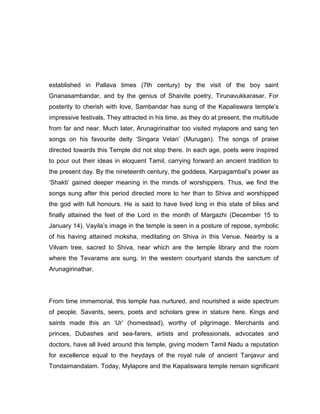 established in Pallava times (7th century) by the visit of the boy saint
Gnanasambandar, and by the genius of Shaivite poetry, Tirunavukkarasar. For
posterity to cherish with love, Sambandar has sung of the Kapaliswara temple‟s
impressive festivals. They attracted in his time, as they do at present, the multitude
from far and near. Much later, Arunagirinathar too visited mylapore and sang ten
songs on his favourite deity „Singara Velan‟ (Murugan). The songs of praise
directed towards this Temple did not stop there. In each age, poets were inspired
to pour out their ideas in eloquent Tamil, carrying forward an ancient tradition to
the present day. By the nineteenth century, the goddess, Karpagambal‟s power as
„Shakti‟ gained deeper meaning in the minds of worshippers. Thus, we find the
songs sung after this period directed more to her than to Shiva and worshipped
the god with full honours. He is said to have lived long in this state of bliss and
finally attained the feet of the Lord in the month of Margazhi (December 15 to
January 14). Vayila‟s image in the temple is seen in a posture of repose, symbolic
of his having attained moksha, meditating on Shiva in this Venue. Nearby is a
Vilvam tree, sacred to Shiva, near which are the temple library and the room
where the Tevarams are sung. In the western courtyard stands the sanctum of
Arunagirinathar.
From time immemorial, this temple has nurtured, and nourished a wide spectrum
of people. Savants, seers, poets and scholars grew in stature here. Kings and
saints made this an „Ur‟ (homestead), worthy of pilgrimage. Merchants and
princes, Dubashes and sea-farers, artists and professionals, advocates and
doctors, have all lived around this temple, giving modern Tamil Nadu a reputation
for excellence equal to the heydays of the royal rule of ancient Tanjavur and
Tondaimandalam. Today, Mylapore and the Kapaliswara temple remain significant
 