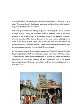 It is customary for the principal deity and the main entrance of a temple to face
east. Thus, even though Kapaliswara faces west and there is a smaller western
Gopuram used by numerous devotees,
Eastern Gopuram known as the Raja Gopuram, with its colourful stucco figurines
in bright colours, facing the Sannadhi street is generally used as the main
entrance of the temple. Facing us immediately ahead is the Narthana Vinayakar
shrine, the sanctum of the dancing Ganesa. His charming pose is replicated on the
outer stucco frieze of this shrine. Due South one sees the twin shrines of
Annarnalaiyar and Unnamalai Amman. These are the names of the Lingam and
the goddess as worshipped in the temple of Tiruvannamalai.
l of the southern courtyard, one sees the sanctums of Pazhani Andavar and Vayila
Nayanar. Sundaramurthy N ayanar has sung Vayila Nayanar in his famous verses
„Tirutondar Tokai‟, where he describes Mayilai as ancient, and “where the red coral
washed ashore by the sea brightens the sky”. Vayila was born in the Vellala
community in ancient Mylapore. He meditated on Shiva, and mentally conceived a
temple for Shiva.
 