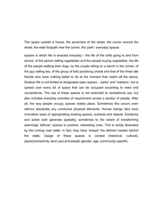 The space outside a house, the pavement of the street, the corner around the
street, the wide footpath near the corner, the „park'- everyday spaces
spaces in which life is enacted everyday - the life of the child going to and from
school, of the person selling vegetables and the people buying vegetables, the life
of the people walking their dogs, by the couple sitting on a bench in the corner, of
the guy selling tea, of the group of kids practicing cricket and that of the three idle
friends who have nothing better to do at the moment than watch all the above.
Outdoor life is not limited to designated open spaces - „parks‟ and „maidans„; but is
spread over every bit of space that can be occupied according to need and
convenience. The use of these spaces is not restricted to recreational use, but
also includes everyday activities of requirement across a section of people. After
all, the way people occupy spaces makes place. Sometimes this occurs even
without absolutely any conducive physical elements. Human beings also have
innovative ways of appropriating existing spaces, surfaces and objects. Existence
and action both generate spatiality; sometimes to the extent of transforming
seemingly „leftover‟ spaces to positive, interesting ones. This is amply illustrated
by the Linking road stalls. In fact, they have „erased‟ the defined maidan behind
the stalls. Usage of these spaces is context (historical, cultural),
place(connectivity, land use) and people (gender, age, community) specific.
 