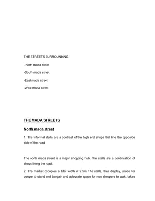 THE STREETS SURROUNDING
- north mada street
-South mada street
-East mada street
-West mada street
THE MADA STREETS
North mada street
1. The Informal stalls are a contrast of the high end shops that line the opposide
side of the road
The north mada street is a major shopping hub. The stalls are a continuation of
shops lining the road.
2. The market occupies a total width of 2.5m The stalls, their display, space for
people to stand and bargain and adequate space for non shoppers to walk, takes
 