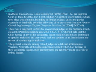 Cases
 In Bhatia International v Bulk Trading SA [2002] INSC 132, the Supreme
Court of India held that Part I of the Indian Act applied to arbitrations which
took place outside India, including to foreign awards, unless the parties
expressly or impliedly excluded all or any of its provisions (see also Venture
Global Engineering v Satyam Computer Services Ltd [2008] INSC 40).
 There was a judgment in 2005 by seven bench judges of the Supreme Court,
called the Patel Engineering case 2005 8 SCC 618, where it held that the
Chief Justice or any of his designated judge could not entitle any institution
to appoint arbitrator, but they could seek the opinion of an institution in the
matter of nominating an arbitrator.
 The general tendency among retired judges is to take up arbitration as
vocation. Normally, if the appointments are done by the Chief Justices or
their designated judges, such appointments are generally made in favour of
retired judges.
 