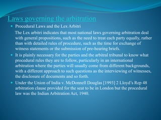Laws governing the arbitration
 Procedural Laws and the Lex Arbitri
The Lex arbitri indicates that most national laws governing arbitration deal
with general propositions, such as the need to treat each party equally, rather
than with detailed rules of procedure, such as the time for exchange of
witness statements or the submission of pre-hearing briefs.
 It is plainly necessary for the parties and the arbitral tribunal to know what
procedural rules they are to follow, particularly in an international
arbitration where the parties will usually come from different backgrounds,
with a different approach to such questions as the interviewing of witnesses,
the disclosure of documents and so forth.
 Under the Union of India v. McDonnell Douglas [1993] 2 Lloyd’s Rep 48
arbitration clause provided for the seat to be in London but the procedural
law was the Indian Arbitration Act, 1940.
 